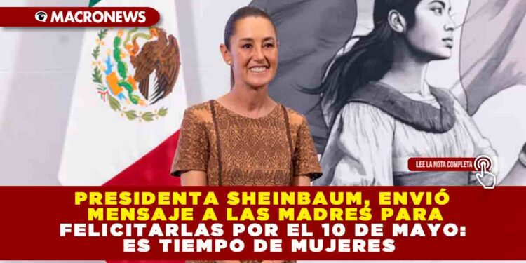 PRESIDENTA SHEINBAUM, ENVIÓ MENSAJE A LAS MADRES PARA FELICITARLAS POR EL 10 DE MAYO: ES TIEMPO DE MUJERES