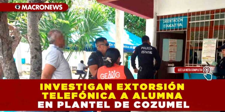 INVESTIGAN EXTORSIÓN TELEFÓNICA A ALUMNA EN PLANTEL DE COZUMEL