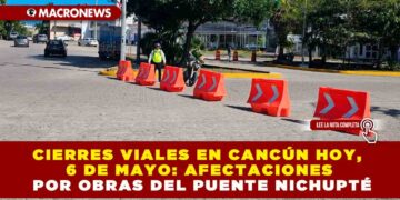 CIERRES VIALES EN CANCÚN HOY, 6 DE MAYO: AFECTACIONES POR OBRAS DEL PUENTE NICHUPTÉ
