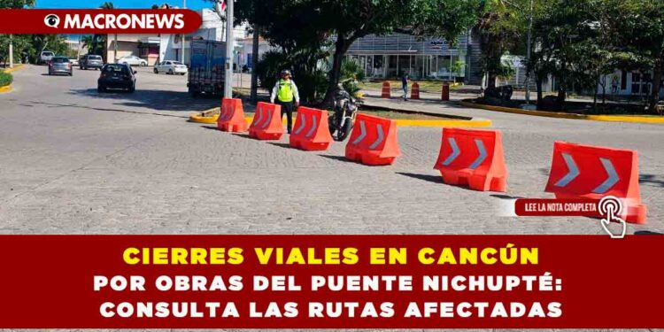 CIERRES VIALES EN CANCÚN POR OBRAS DEL PUENTE NICHUPTÉ: CONSULTA LAS RUTAS AFECTADAS