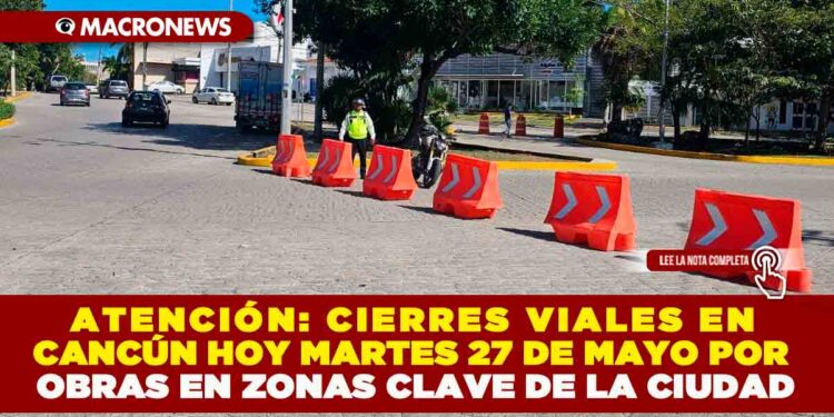 ATENCIÓN: CIERRES VIALES EN CANCÚN HOY MARTES 27 DE MAYO POR OBRAS EN ZONAS CLAVE DE LA CIUDAD