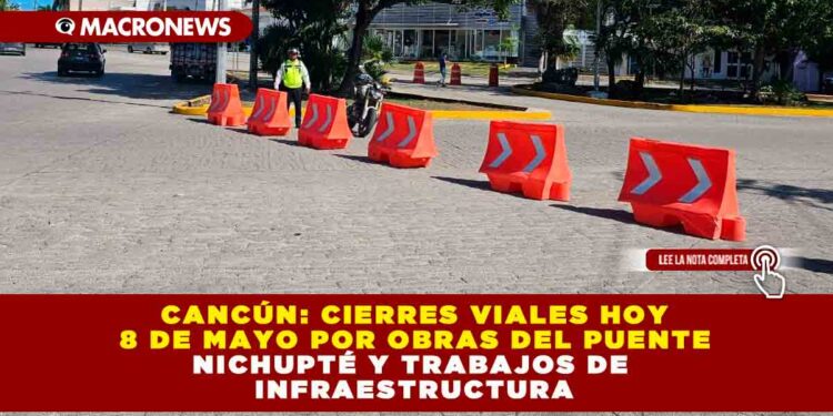 CANCÚN: CIERRES VIALES HOY 8 DE MAYO POR OBRAS DEL PUENTE NICHUPTÉ Y TRABAJOS DE INFRAESTRUCTURA