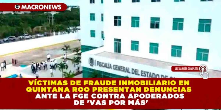 VÍCTIMAS DE FRAUDE INMOBILIARIO EN QUINTANA ROO PRESENTAN DENUNCIAS ANTE LA FGE CONTRA APODERADOS DE ‘VAS POR MÁS’