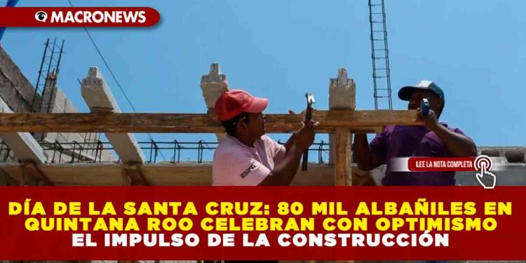 DÍA DE LA SANTA CRUZ: 80 MIL ALBAÑILES EN QUINTANA ROO CELEBRAN CON OPTIMISMO EL IMPULSO DE LA CONSTRUCCIÓN