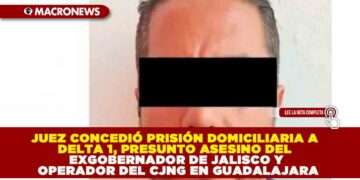 JUEZ CONCEDIÓ PRISIÓN DOMICILIARIA A DELTA 1, PRESUNTO ASESINO DEL EXGOBERNADOR DE JALISCO Y OPERADOR DEL CJNG EN GUADALAJARA