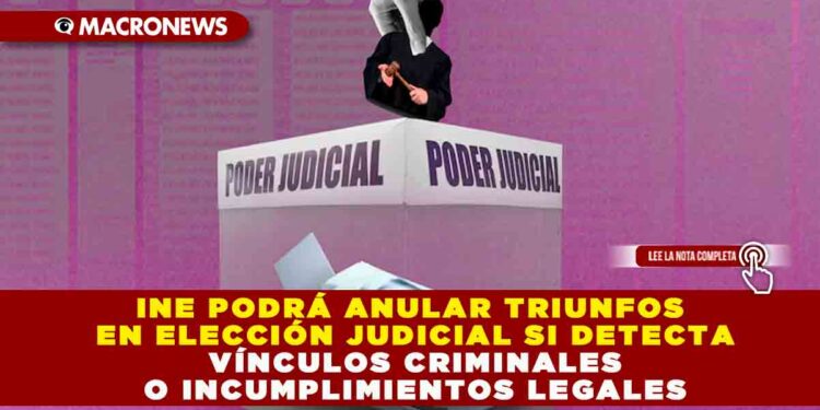 INE PODRÁ ANULAR TRIUNFOS EN ELECCIÓN JUDICIAL SI DETECTA VÍNCULOS CRIMINALES O INCUMPLIMIENTOS LEGALES
