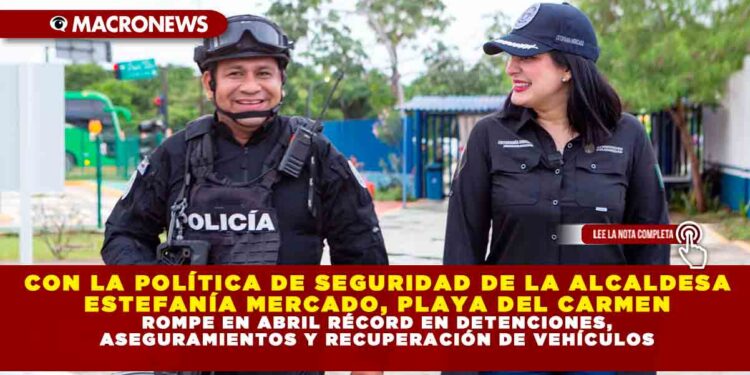 CON LA POLÍTICA DE SEGURIDAD DE LA ALCALDESA ESTEFANÍA MERCADO, PLAYA DEL CARMEN ROMPE EN ABRIL RÉCORD EN DETENCIONES, ASEGURAMIENTOS Y RECUPERACIÓN DE VEHÍCULOS