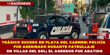TRÁGICO SUCESO EN PLAYA DEL CARMEN: POLICÍA FUE ASESINADO DURANTE PATRULLAJE EN VILLAS DEL SOL; EL AGRESOR FUE ABATIDO