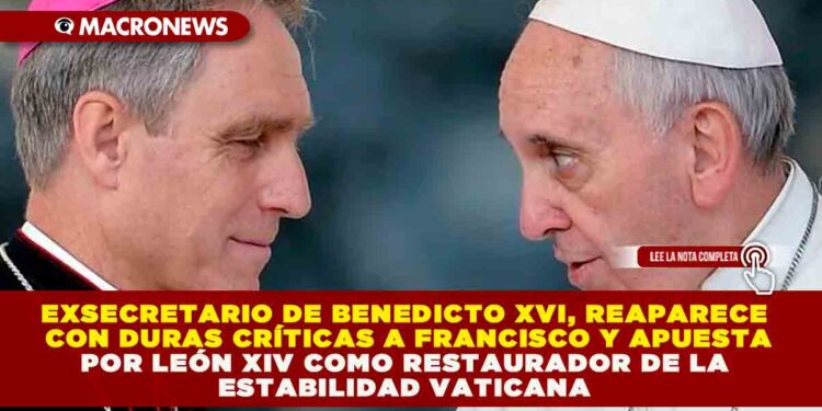 EXSECRETARIO DE BENEDICTO XVI, REAPARECE CON DURAS CRÍTICAS A FRANCISCO Y APUESTA POR LEÓN XIV COMO RESTAURADOR DE LA ESTABILIDAD VATICANA