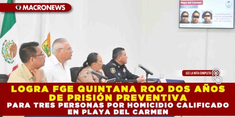 LOGRA FGE QUINTANA ROO DOS AÑOS DE PRISIÓN PREVENTIVA PARA TRES PERSONAS POR HOMICIDIO CALIFICADO EN PLAYA DEL CARMEN