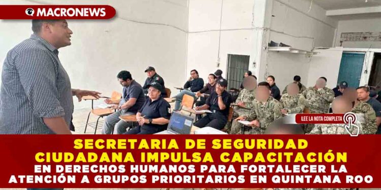 SECRETARIA DE SEGURIDAD CIUDADANA IMPULSA CAPACITACIÓN EN DERECHOS HUMANOS PARA FORTALECER LA ATENCIÓN A GRUPOS PRIORITARIOS EN QUINTANA ROO