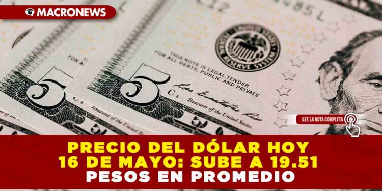 PRECIO DEL DÓLAR HOY 16 DE MAYO: SUBE A 19.51 PESOS EN PROMEDIO