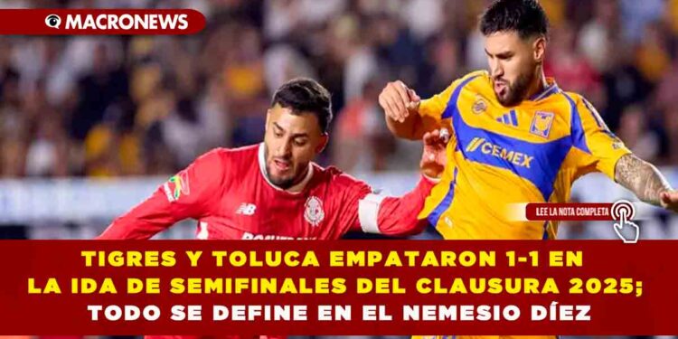 TIGRES Y TOLUCA EMPATARON 1-1 EN LA IDA DE SEMIFINALES DEL CLAUSURA 2025; TODO SE DEFINE EN EL NEMESIO DÍEZ