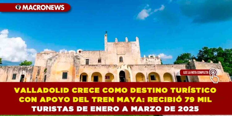 VALLADOLID CRECE COMO DESTINO TURÍSTICO CON APOYO DEL TREN MAYA: RECIBIÓ 79 MIL TURISTAS DE ENERO A MARZO DE 2025