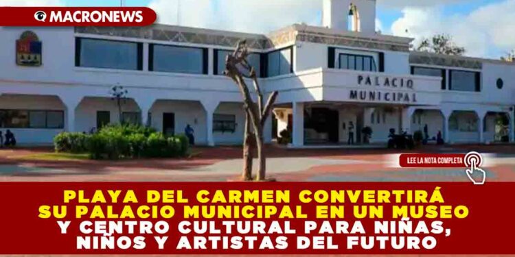 PLAYA DEL CARMEN CONVERTIRÁ SU PALACIO MUNICIPAL EN UN MUSEO Y CENTRO CULTURAL PARA NIÑAS, NIÑOS Y ARTISTAS DEL FUTURO