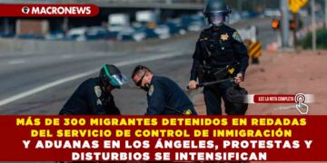 MÁS DE 300 MIGRANTES DETENIDOS EN REDADAS DEL SERVICIO DE CONTROL DE INMIGRACIÓN Y ADUANAS EN LOS ÁNGELES, PROTESTAS Y DISTURBIOS SE INTENSIFICAN