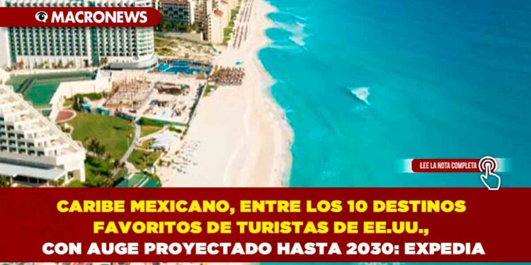 CARIBE MEXICANO, ENTRE LOS 10 DESTINOS FAVORITOS DE TURISTAS DE EE.UU., CON AUGE PROYECTADO HASTA 2030: EXPEDIA