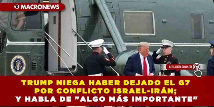 TRUMP NIEGA HABER DEJADO EL G7 POR CONFLICTO ISRAEL-IRÁN; Y HABLA DE «ALGO MÁS IMPORTANTE»