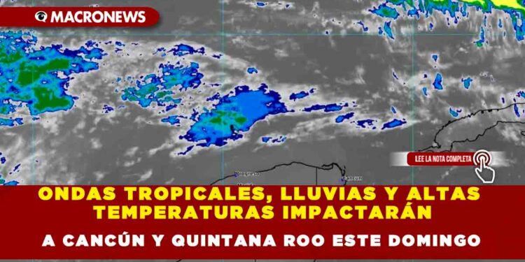 ONDAS TROPICALES, LLUVIAS Y ALTAS TEMPERATURAS IMPACTARÁN A CANCÚN Y QUINTANA ROO ESTE DOMINGO