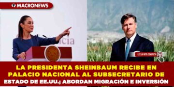 LA PRESIDENTA SHEINBAUM RECIBE EN PALACIO NACIONAL AL SUBSECRETARIO DE ESTADO DE EE.UU.; ABORDAN MIGRACIÓN E INVERSIÓN