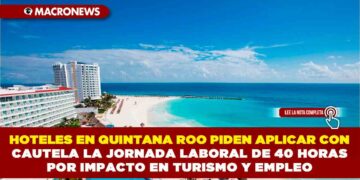 HOTELES EN QUINTANA ROO PIDEN APLICAR CON CAUTELA LA JORNADA LABORAL DE 40 HORAS POR IMPACTO EN TURISMO Y EMPLEO