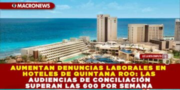 AUMENTAN DENUNCIAS LABORALES EN HOTELES DE QUINTANA ROO: LAS AUDIENCIAS DE CONCILIACIÓN SUPERAN LAS 600 POR SEMANA
