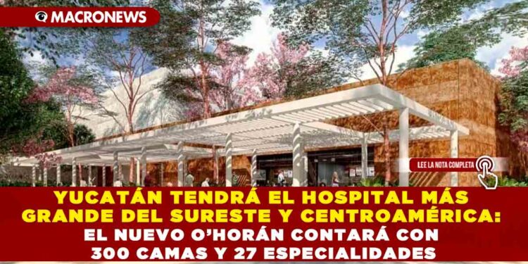 YUCATÁN TENDRÁ EL HOSPITAL MÁS GRANDE DEL SURESTE Y CENTROAMÉRICA: EL NUEVO O’HORÁN CONTARÁ CON 300 CAMAS Y 27 ESPECIALIDADES
