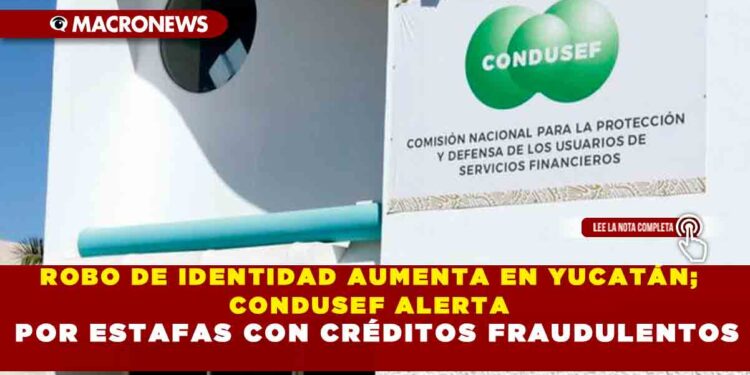 ROBO DE IDENTIDAD AUMENTA EN YUCATÁN; CONDUSEF ALERTA POR ESTAFAS CON CRÉDITOS FRAUDULENTOS