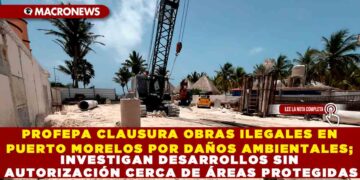 PROFEPA CLAUSURA OBRAS ILEGALES EN PUERTO MORELOS POR DAÑOS AMBIENTALES; INVESTIGAN DESARROLLOS SIN AUTORIZACIÓN CERCA DE ÁREAS PROTEGIDAS
