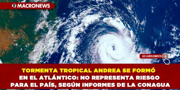 TORMENTA TROPICAL ANDREA SE FORMÓ EN EL ATLÁNTICO: NO REPRESENTA RIESGO PARA EL PAÍS, SEGÚN INFORMES DE LA CONAGUA