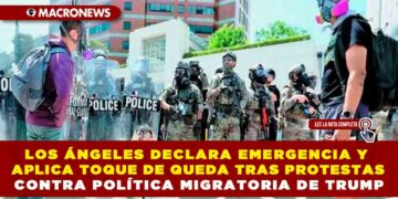 LOS ÁNGELES DECLARA EMERGENCIA Y APLICA TOQUE DE QUEDA TRAS PROTESTAS CONTRA POLÍTICA MIGRATORIA DE TRUMP