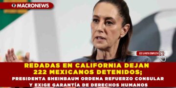 REDADAS EN CALIFORNIA DEJAN 222 MEXICANOS DETENIDOS; PRESIDENTA SHEINBAUM ORDENA REFUERZO CONSULAR Y EXIGE GARANTÍA DE DERECHOS HUMANOS