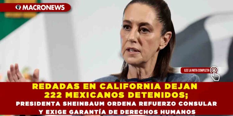 REDADAS EN CALIFORNIA DEJAN 222 MEXICANOS DETENIDOS; PRESIDENTA SHEINBAUM ORDENA REFUERZO CONSULAR Y EXIGE GARANTÍA DE DERECHOS HUMANOS