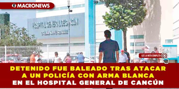 DETENIDO FUE BALEADO TRAS ATACAR A UN POLICÍA CON ARMA BLANCA EN EL HOSPITAL GENERAL DE CANCÚN