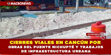 CIERRES VIALES EN CANCÚN POR OBRAS DEL PUENTE NICHUPTÉ Y TRABAJOS DE INFRAESTRUCTURA URBANA
