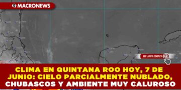 CLIMA EN QUINTANA ROO HOY, 7 DE JUNIO: CIELO PARCIALMENTE NUBLADO, CHUBASCOS Y AMBIENTE MUY CALUROSO