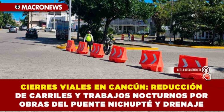 CIERRES VIALES EN CANCÚN: REDUCCIÓN DE CARRILES Y TRABAJOS NOCTURNOS POR OBRAS DEL PUENTE NICHUPTÉ Y DRENAJE