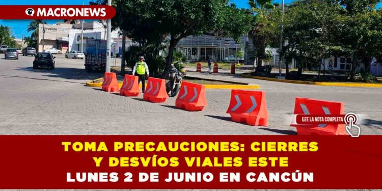 TOMA PRECAUCIONES: CIERRES Y DESVÍOS VIALES ESTE LUNES 2 DE JUNIO EN CANCÚN