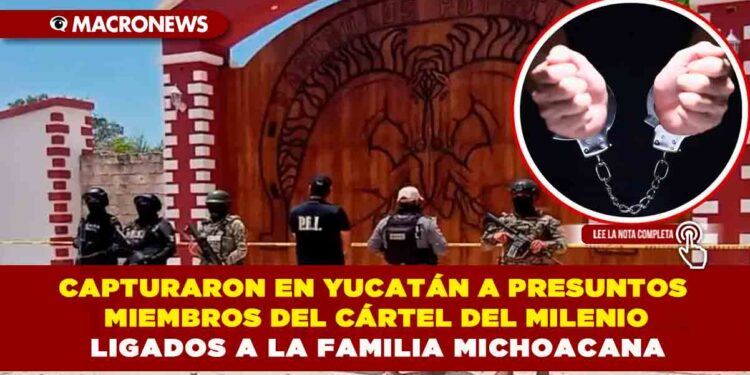 CAPTURARON EN YUCATÁN A PRESUNTOS MIEMBROS DEL CÁRTEL DEL MILENIO LIGADOS A LA FAMILIA MICHOACANA