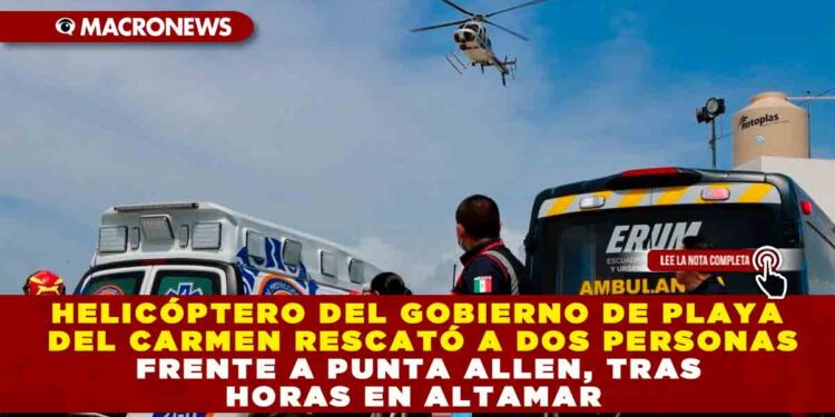HELICÓPTERO DEL GOBIERNO DE PLAYA DEL CARMEN RESCATÓ A DOS PERSONAS FRENTE A PUNTA ALLEN, TRAS HORAS EN ALTAMAR
