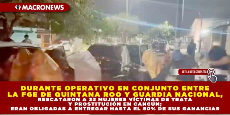 DURANTE OPERATIVO EN CONJUNTO ENTRE LA FGE DE QUINTANA ROO Y GUARDIA NACIONAL, RESCATARON A 33 MUJERES VÍCTIMAS DE TRATA Y PROSTITUCIÓN EN CANCÚN; ERAN OBLIGADAS A ENTREGAR HASTA EL 50% DE SUS GANANCIAS