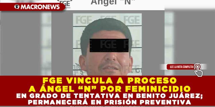 FGE VINCULA A PROCESO A ÁNGEL “N” POR FEMINICIDIO EN GRADO DE TENTATIVA EN BENITO JUÁREZ; PERMANECERÁ EN PRISIÓN PREVENTIVA
