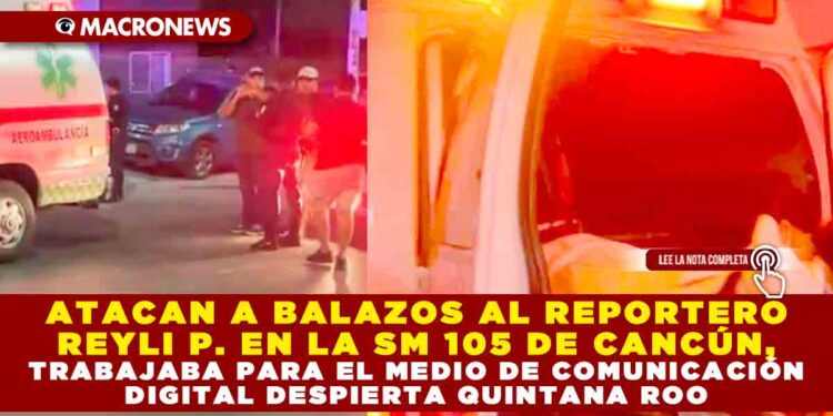 ATACAN A BALAZOS AL REPORTERO REYLI P. EN LA SM 105 DE CANCÚN, TRABAJABA PARA EL MEDIO DE COMUNICACIÓN DIGITAL DESPIERTA QUINTANA ROO