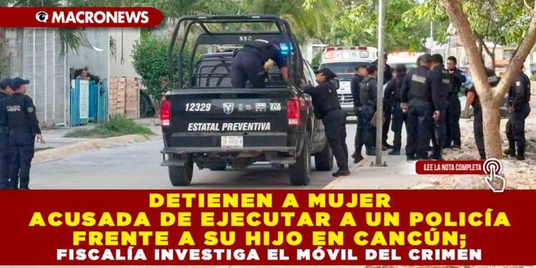 DETIENEN A MUJER ACUSADA DE EJECUTAR A UN POLICÍA FRENTE A SU HIJO EN CANCÚN; FISCALÍA INVESTIGA EL MÓVIL DEL CRIMEN