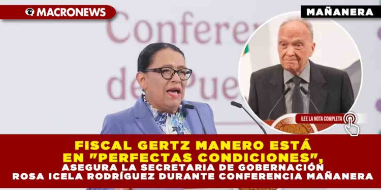 FISCAL GERTZ MANERO ESTÁ EN «PERFECTAS CONDICIONES», ASEGURA LA SECRETARIA DE GOBERNACIÓN ROSA ICELA RODRÍGUEZ DURANTE CONFERENCIA MAÑANERA