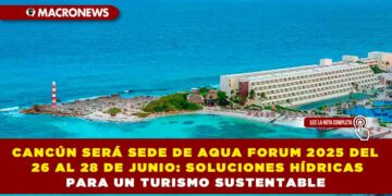 CANCÚN SERÁ SEDE DE AQUA FORUM 2025 DEL 26 AL 28 DE JUNIO: SOLUCIONES HÍDRICAS PARA UN TURISMO SUSTENTABLE