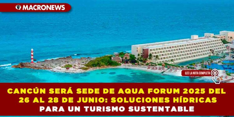 CANCÚN SERÁ SEDE DE AQUA FORUM 2025 DEL 26 AL 28 DE JUNIO: SOLUCIONES HÍDRICAS PARA UN TURISMO SUSTENTABLE