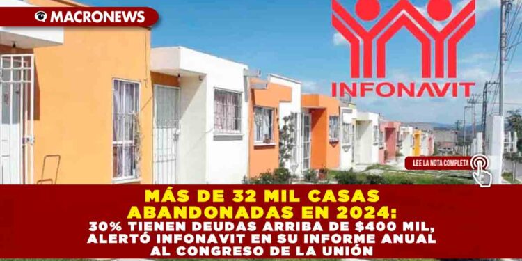 MÁS DE 32 MIL CASAS ABANDONADAS EN 2024: 30% TIENEN DEUDAS ARRIBA DE $400 MIL, ALERTÓ INFONAVIT EN SU INFORME ANUAL AL CONGRESO DE LA UNIÓN