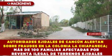 AUTORIDADES EJIDALES DE CANCÚN ALERTAN SOBRE FRAUDES EN LA COLONIA LA CHIAPANECA; MÁS DE 100 FAMILIAS AFECTADAS POR REVENTA ILEGAL DE TERRENOS EJIDALES