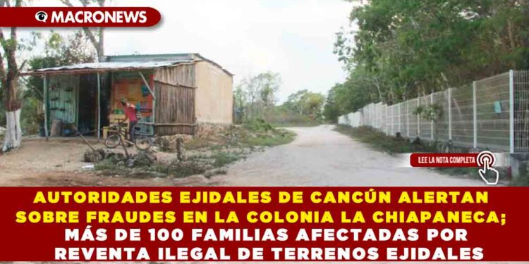 AUTORIDADES EJIDALES DE CANCÚN ALERTAN SOBRE FRAUDES EN LA COLONIA LA CHIAPANECA; MÁS DE 100 FAMILIAS AFECTADAS POR REVENTA ILEGAL DE TERRENOS EJIDALES